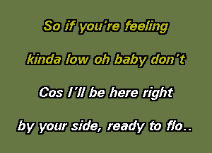 So if you 're feeling
kinda low oh baby don't

003 I 'll be here right

by your side, ready to 170..