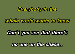 Everybody in the

whole world wants to know

Can't you see that there's

no one on the chase.
