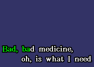 Bad, bad medicine,
oh, is what I need