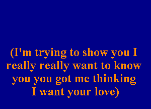 (I'm trying to show you I
really really want to know
you you got me thinking
I want your love)