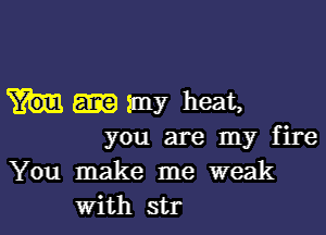 my heat,

you are my fire
You make me weak
With str