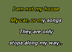 I am not my house

My car, or my songs

They are only

stops along my way..