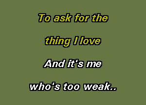 To ask for the

thing I 10 me

And it's me

who '3 too weak