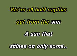 We 're all held captive
out from the sun

A sun that

shines on only some..