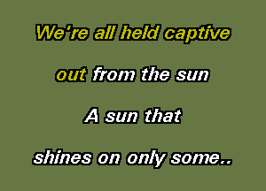 We 're all held captive
out from the sun

A sun that

shines on only some..