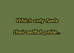 Which only fuels

their selh'sh pride..