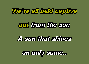 We 're all held captive

out from the sun
A sun that shines

on only some..
