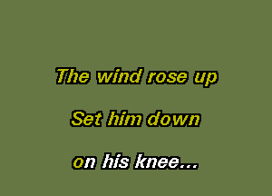 The wind rose up

Set him do wn

on his knee...