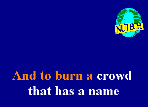 Nu

A
.1.
n?

. ,2

And to burn a crowd
that has a name