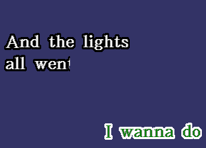 And the lights
all wen1