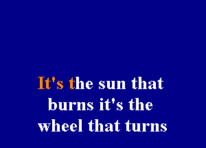 It's the sun that
burns it's the
Wheel that turns