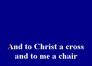 And to Christ a cross
and to me a chair