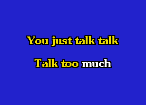 You just talk talk

Talk too much