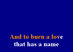 And to burn a love
that has a name