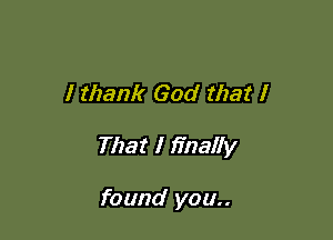 I thank God that I

That I finally

found you..