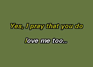 Yes, I pray that you do

love me too..