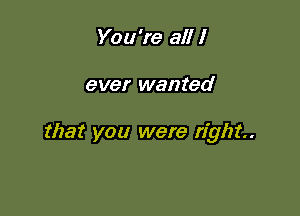 You're all I

ever wanted

that you were right