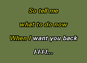 So tell me

what to do now

When I want you back

I-I-I-I. . .