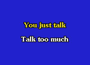 You just talk

Talk too much