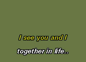 I see you and I

together in life. .