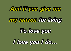 And if you give me

my reason for living
To love you

I love you I do...