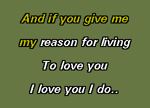 And if you give me

my reason for living
To love you

I love you I do..