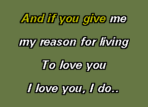 And if you give me

my reason for living
To love you

I love you, I do..