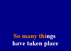So many things
have taken place
