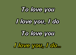 To lo we you

I love you, I do

To lo ve you

I love you, I do..