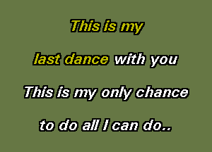 This is my

last dance with you

This is my only chance

to do all I can do..