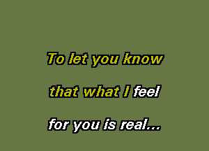To let you know

that what I feel

for you is real...