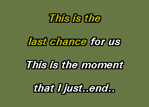 This is the
last chance for us

This is the moment

that I just..end..