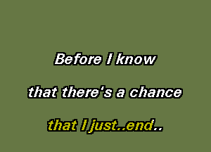 Before I know

that there's a chance

that I just..end..