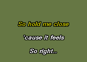 So hoid me close

'cause it feels

So right.