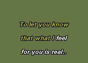 To let you know

that what I feel

for you is real..