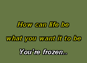 How can life be

what you want it to be

You 're frozen. .