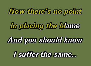 Now there's no point

in placing the blame

And you should know

I suffer the same..