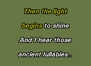 Then the light

begins to shine
And I hear those

ancient lullabies..