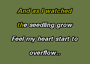 And as I watched

the seedling grow

Feel my heart start to

oven7o w..