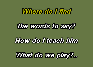 Where do I find
the words to say?

How do I teach him

What do we play?..