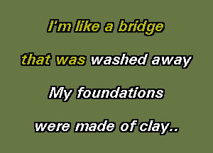 I'm like a bridge

that was washed away
My foundations

were made of clay..