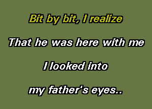 Bit by bit, I realize
That he was here with me

I looked into

my father's eyes..