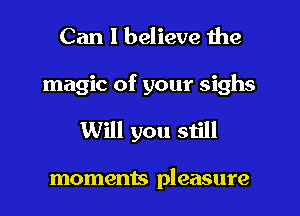 Can I believe the
magic of your sighs
Will you still

moments pleasure