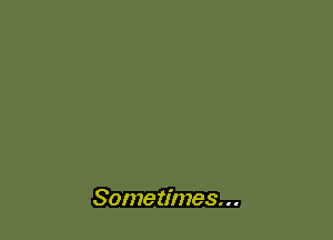 Some times. . .