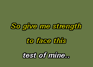 So give me strength

to face this

test of mine..