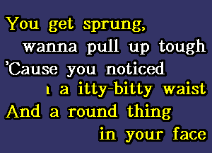 You get sprung,
wanna pull up tough
,Cause you noticed
1 a itty-bitty waist
And a round thing
in your face