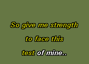 So give me strength

to face this

test of mine..