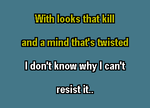 With looks that kill

and a mind that's twisted

I don't know why I can't

resist it..