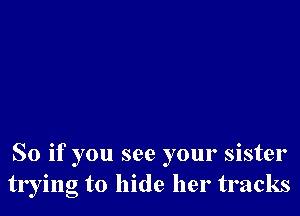 So if you see your sister
trying to hide her tracks
