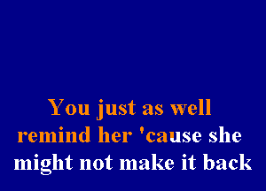 You just as well
remind her 'cause she
might not make it back